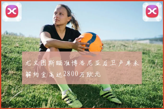 尤文图斯瞄准博洛尼亚后卫卢库米解约金高达2800万欧元